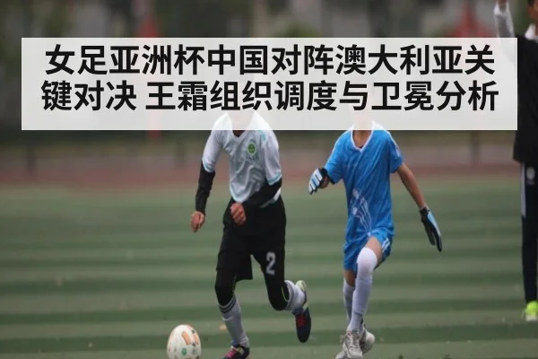 女足亚洲杯中国对阵澳大利亚关键对决 王霜组织调度与卫冕分析 - kaiyun