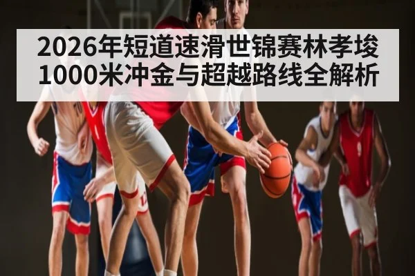 2026年短道速滑世锦赛林孝埈1000米冲金与超越路线全解析 - kaiyun