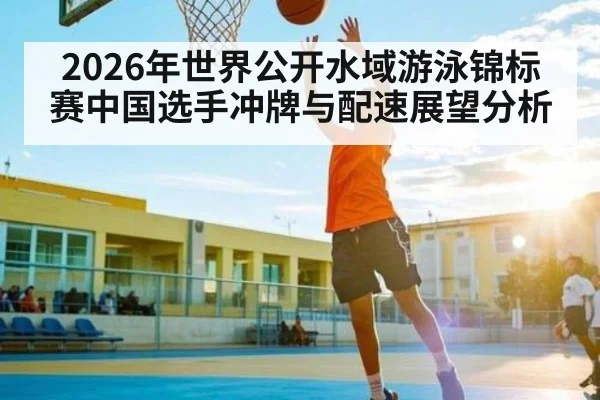 2026年世界公开水域游泳锦标赛中国选手冲牌与配速展望分析 - kaiyun